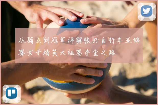 从骑点到冠军详解张好自行车亚锦赛女子精英大组赛夺金之路