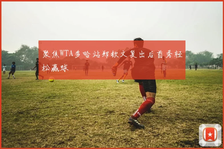 聚焦WTA多哈站郑钦文复出后首秀轻松赢球