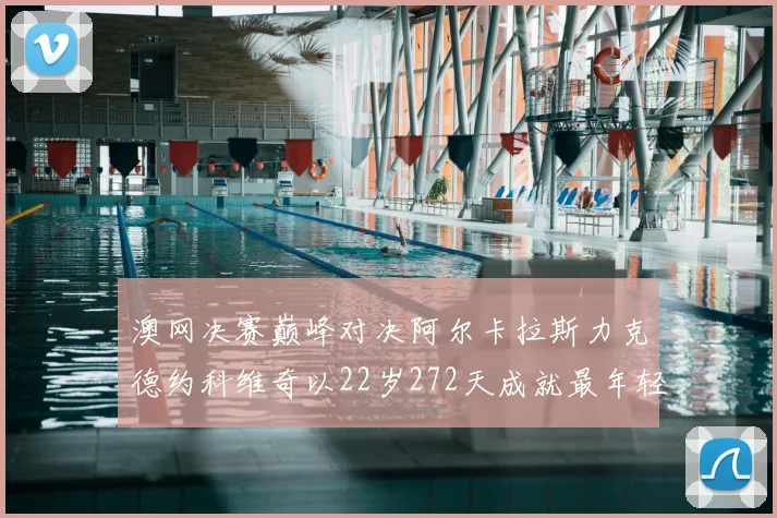 澳网决赛巅峰对决阿尔卡拉斯力克德约科维奇以22岁272天成就最年轻全满贯伟业