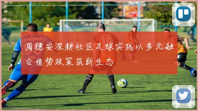 周穗安深耕社区足球实践以多元融合借势政策筑新生态