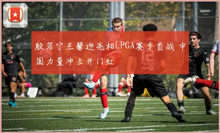 殷若宁王馨迎亮相LPGA赛季首战 中国力量冲击开门红