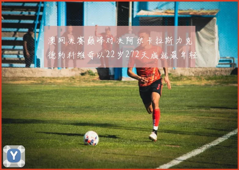 澳网决赛巅峰对决阿尔卡拉斯力克德约科维奇以22岁272天成就最年轻全满贯伟业