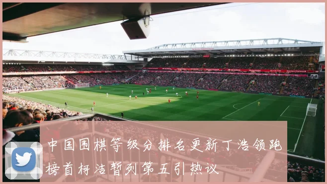 中国围棋等级分排名更新丁浩领跑榜首柯洁暂列第五引热议