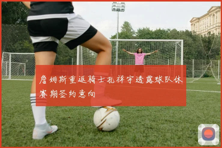 詹姆斯重返骑士孔祥宇透露球队休赛期签约意向