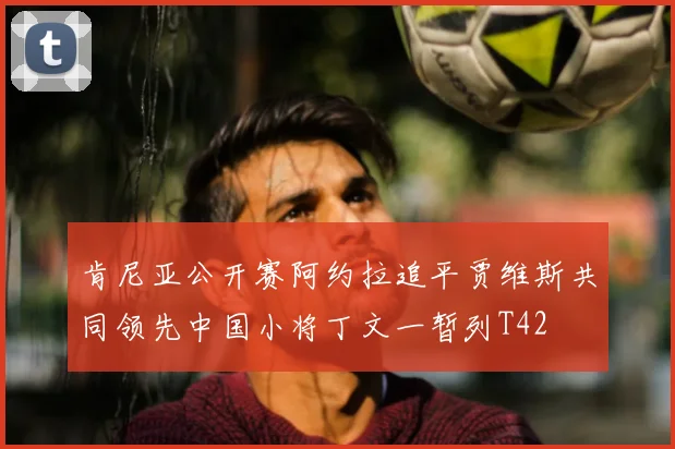 肯尼亚公开赛阿约拉追平贾维斯共同领先中国小将丁文一暂列T42