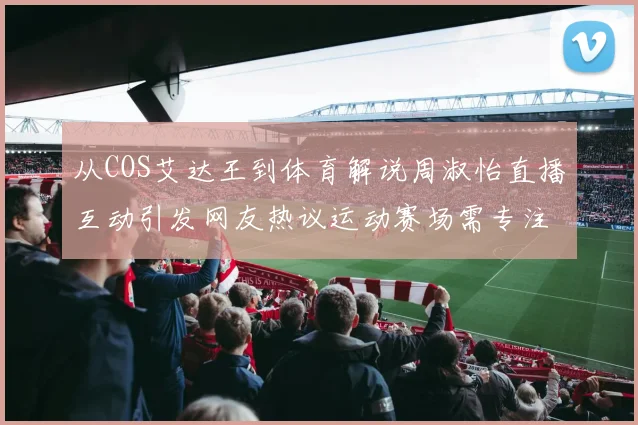 从COS艾达王到体育解说周淑怡直播互动引发网友热议运动赛场需专注