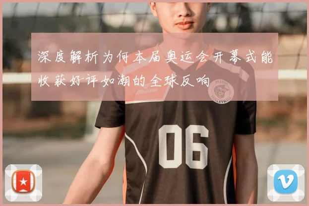 深度解析为何本届奥运会开幕式能收获好评如潮的全球反响