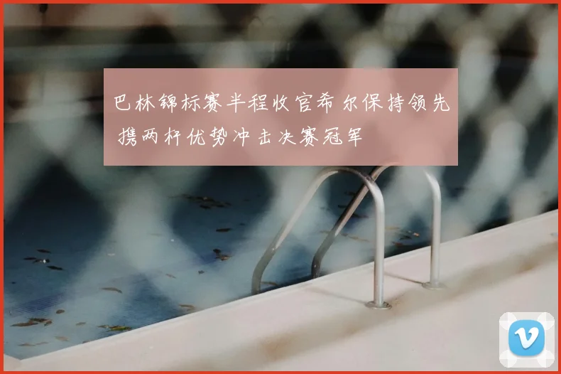 巴林锦标赛半程收官希尔保持领先 携两杆优势冲击决赛冠军