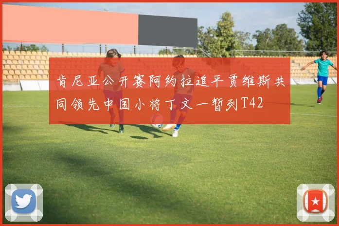 肯尼亚公开赛阿约拉追平贾维斯共同领先中国小将丁文一暂列T42