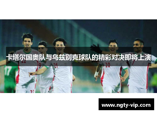 卡塔尔国奥队与乌兹别克球队的精彩对决即将上演
