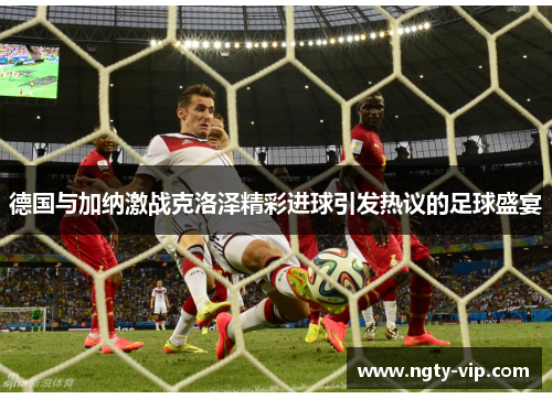 德国与加纳激战克洛泽精彩进球引发热议的足球盛宴